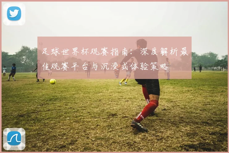 足球世界杯观赛指南:深度解析最佳观赛平台与沉浸式体验策略
