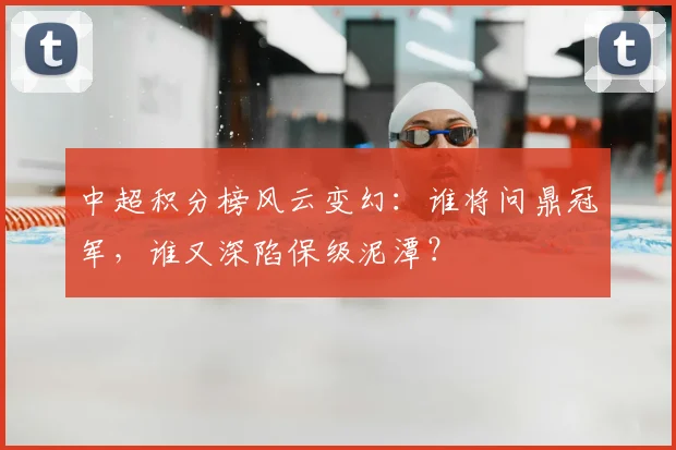 中超积分榜风云变幻：谁将问鼎冠军，谁又深陷保级泥潭？