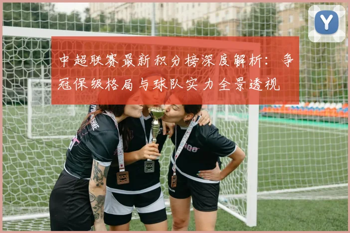 中超联赛最新积分榜深度解析：争冠保级格局与球队实力全景透视